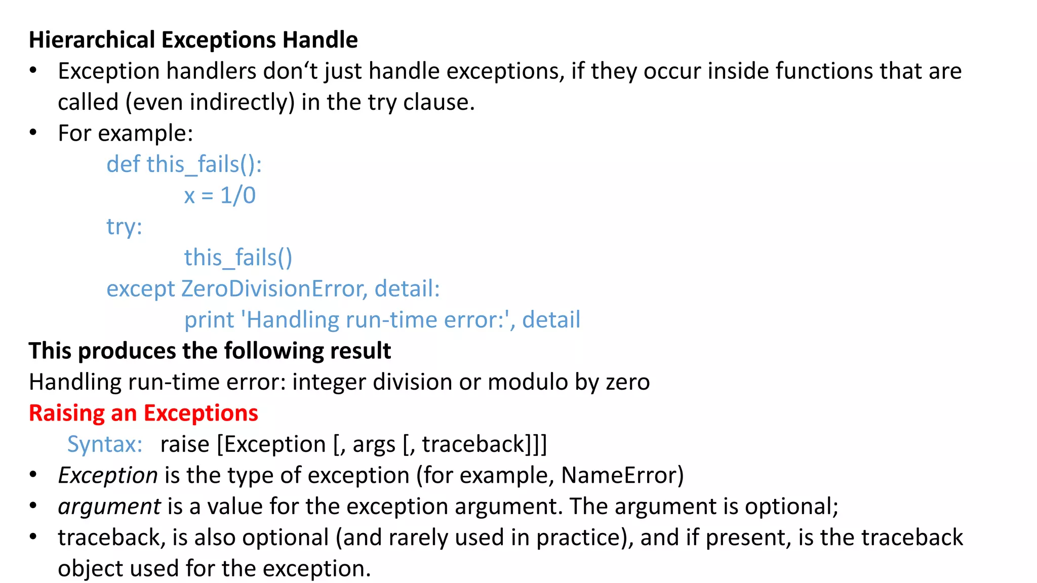 Hierarchical Exceptions Handle
&bull; Exception handlers don&lsquo;t just handle exceptions, if they occur inside functions that are
called (even indirectly) in the try clause.
&bull; For example:
def this_fails():
x = 1/0
try:
this_fails()
except ZeroDivisionError, detail:
print 'Handling run-time error:', detail
This produces the following result
Handling run-time error: integer division or modulo by zero
Raising an Exceptions
Syntax: raise [Exception [, args [, traceback]]]
&bull; Exception is the type of exception (for example, NameError)
&bull; argument is a value for the exception argument. The argument is optional;
&bull; traceback, is also optional (and rarely used in practice), and if present, is the traceback
object used for the exception.
 