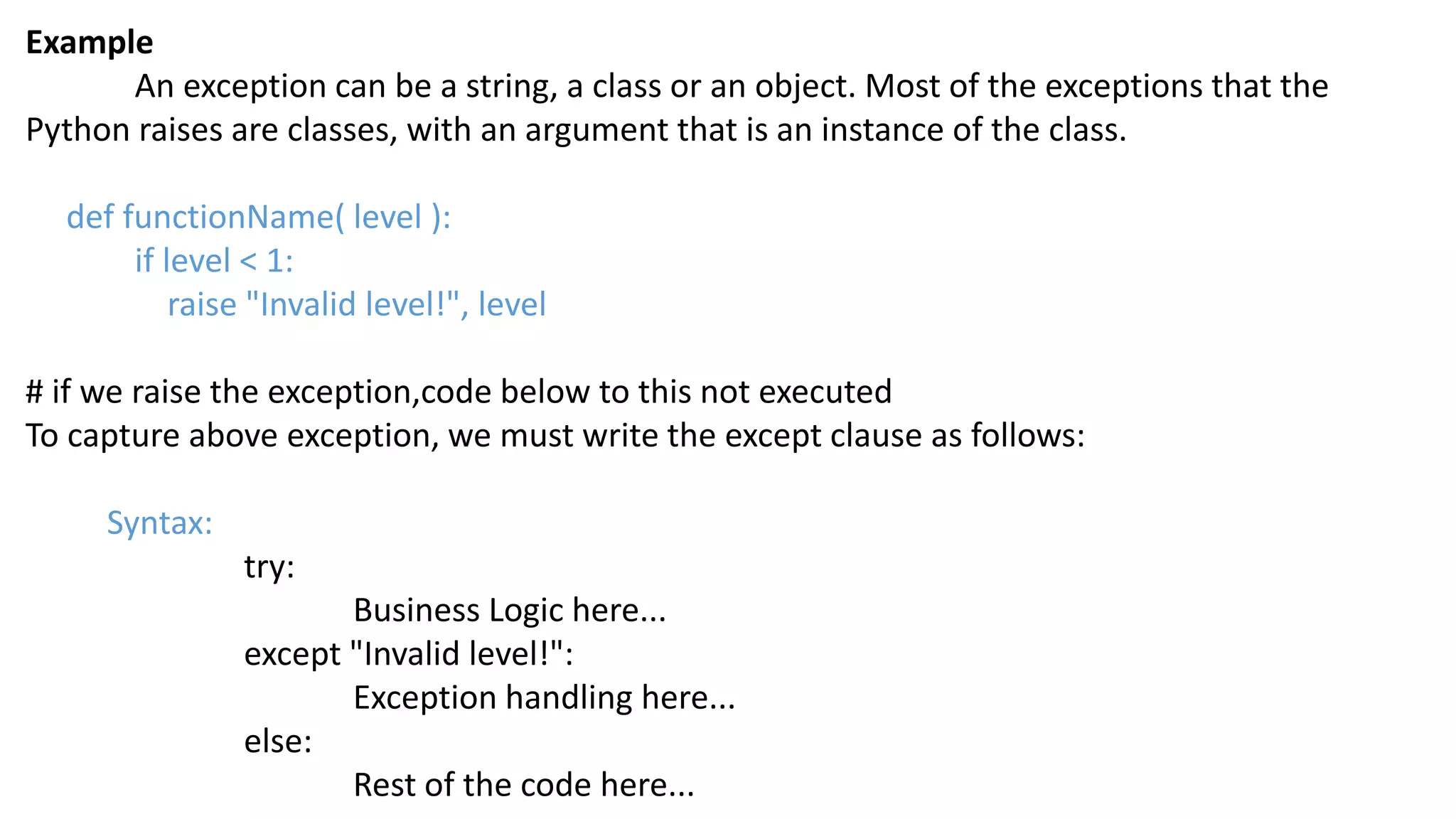 Example
An exception can be a string, a class or an object. Most of the exceptions that the
Python raises are classes, with an argument that is an instance of the class.
def functionName( level ):
if level < 1:
raise "Invalid level!", level
# if we raise the exception,code below to this not executed
To capture above exception, we must write the except clause as follows:
Syntax:
try:
Business Logic here...
except "Invalid level!":
Exception handling here...
else:
Rest of the code here...
 