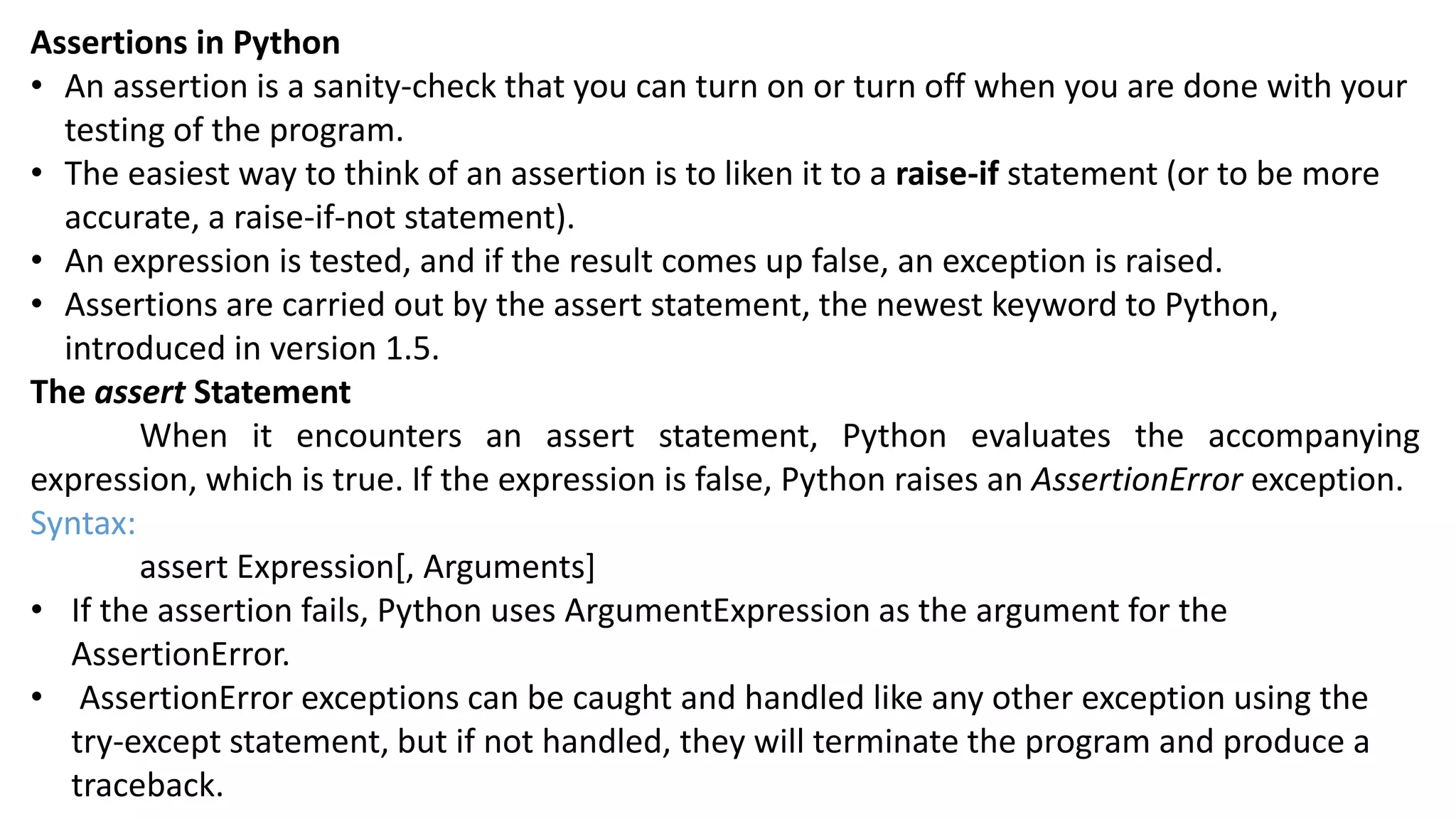 Assertions in Python
&bull; An assertion is a sanity-check that you can turn on or turn off when you are done with your
testing of the program.
&bull; The easiest way to think of an assertion is to liken it to a raise-if statement (or to be more
accurate, a raise-if-not statement).
&bull; An expression is tested, and if the result comes up false, an exception is raised.
&bull; Assertions are carried out by the assert statement, the newest keyword to Python,
introduced in version 1.5.
The assert Statement
When it encounters an assert statement, Python evaluates the accompanying
expression, which is true. If the expression is false, Python raises an AssertionError exception.
Syntax:
assert Expression[, Arguments]
&bull; If the assertion fails, Python uses ArgumentExpression as the argument for the
AssertionError.
&bull; AssertionError exceptions can be caught and handled like any other exception using the
try-except statement, but if not handled, they will terminate the program and produce a
traceback.
 