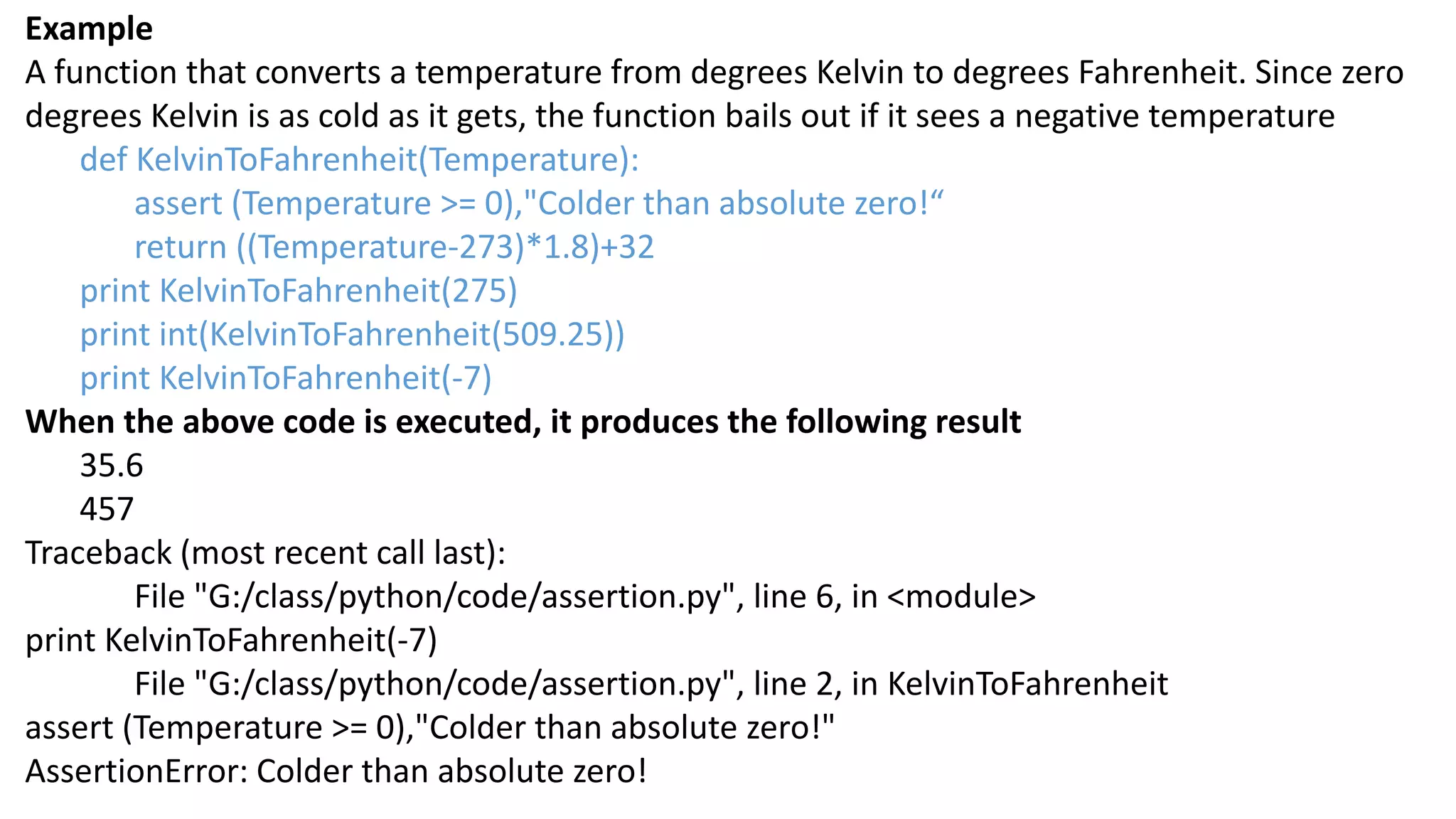 Example
A function that converts a temperature from degrees Kelvin to degrees Fahrenheit. Since zero
degrees Kelvin is as cold as it gets, the function bails out if it sees a negative temperature
def KelvinToFahrenheit(Temperature):
assert (Temperature >= 0),"Colder than absolute zero!&ldquo;
return ((Temperature-273)*1.8)+32
print KelvinToFahrenheit(275)
print int(KelvinToFahrenheit(509.25))
print KelvinToFahrenheit(-7)
When the above code is executed, it produces the following result
35.6
457
Traceback (most recent call last):
File "G:/class/python/code/assertion.py", line 6, in <module>
print KelvinToFahrenheit(-7)
File "G:/class/python/code/assertion.py", line 2, in KelvinToFahrenheit
assert (Temperature >= 0),"Colder than absolute zero!"
AssertionError: Colder than absolute zero!
 