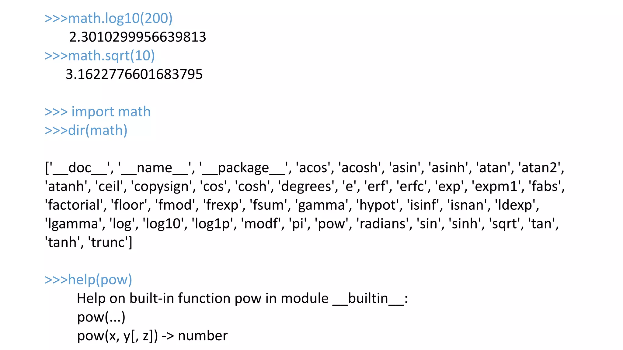 >>>math.log10(200)
2.3010299956639813
>>>math.sqrt(10)
3.1622776601683795
>>> import math
>>>dir(math)
['__doc__', '__name__', '__package__', 'acos', 'acosh', 'asin', 'asinh', 'atan', 'atan2',
'atanh', 'ceil', 'copysign', 'cos', 'cosh', 'degrees', 'e', 'erf', 'erfc', 'exp', 'expm1', 'fabs',
'factorial', 'floor', 'fmod', 'frexp', 'fsum', 'gamma', 'hypot', 'isinf', 'isnan', 'ldexp',
'lgamma', 'log', 'log10', 'log1p', 'modf', 'pi', 'pow', 'radians', 'sin', 'sinh', 'sqrt', 'tan',
'tanh', 'trunc']
>>>help(pow)
Help on built-in function pow in module __builtin__:
pow(...)
pow(x, y[, z]) -> number
 