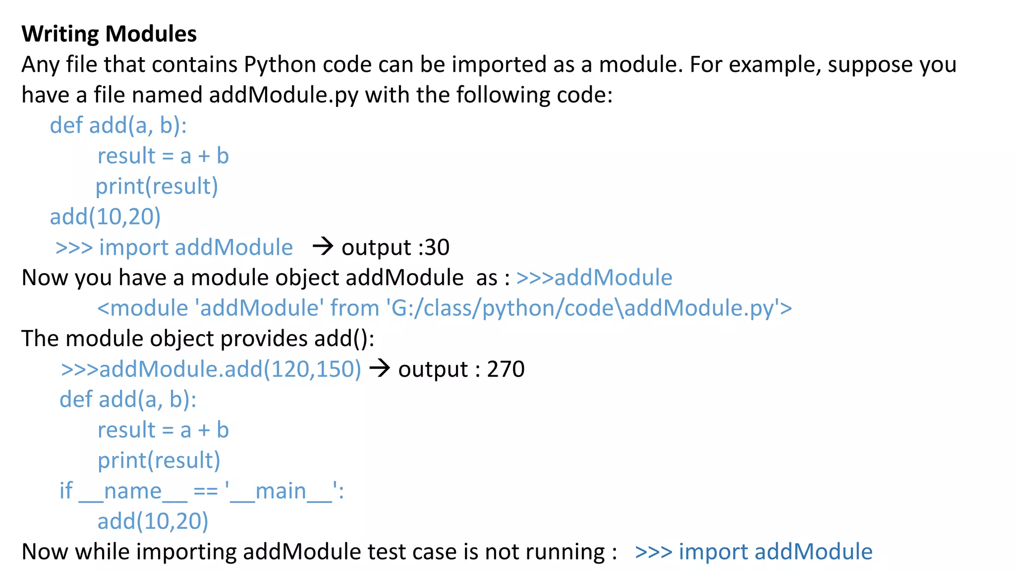 Writing Modules
Any file that contains Python code can be imported as a module. For example, suppose you
have a file named addModule.py with the following code:
def add(a, b):
result = a + b
print(result)
add(10,20)
>>> import addModule  output :30
Now you have a module object addModule as : >>>addModule
<module 'addModule' from 'G:/class/python/codeaddModule.py'>
The module object provides add():
>>>addModule.add(120,150)  output : 270
def add(a, b):
result = a + b
print(result)
if __name__ == '__main__':
add(10,20)
Now while importing addModule test case is not running : >>> import addModule
 