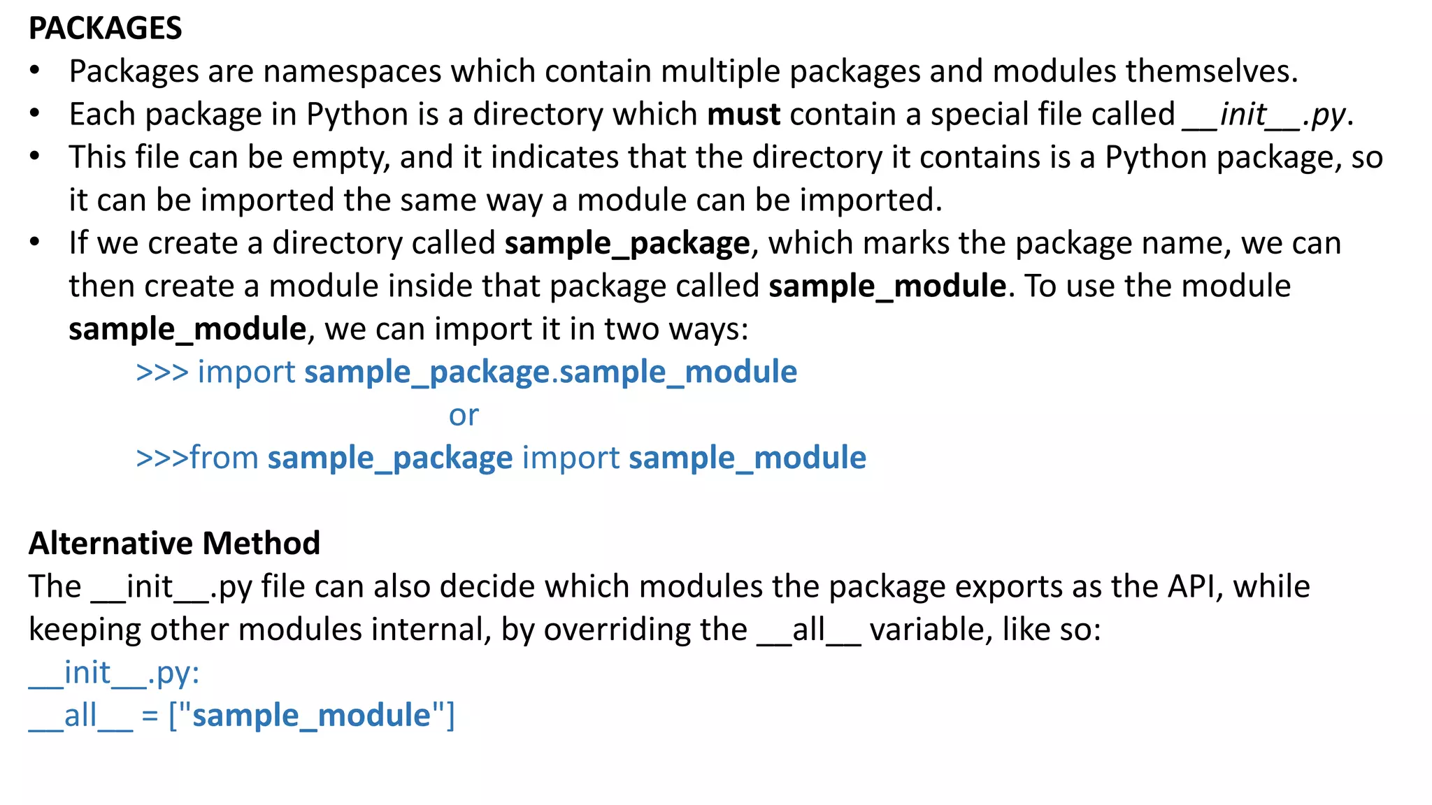 PACKAGES
&bull; Packages are namespaces which contain multiple packages and modules themselves.
&bull; Each package in Python is a directory which must contain a special file called __init__.py.
&bull; This file can be empty, and it indicates that the directory it contains is a Python package, so
it can be imported the same way a module can be imported.
&bull; If we create a directory called sample_package, which marks the package name, we can
then create a module inside that package called sample_module. To use the module
sample_module, we can import it in two ways:
>>> import sample_package.sample_module
or
>>>from sample_package import sample_module
Alternative Method
The __init__.py file can also decide which modules the package exports as the API, while
keeping other modules internal, by overriding the __all__ variable, like so:
__init__.py:
__all__ = ["sample_module"]
 