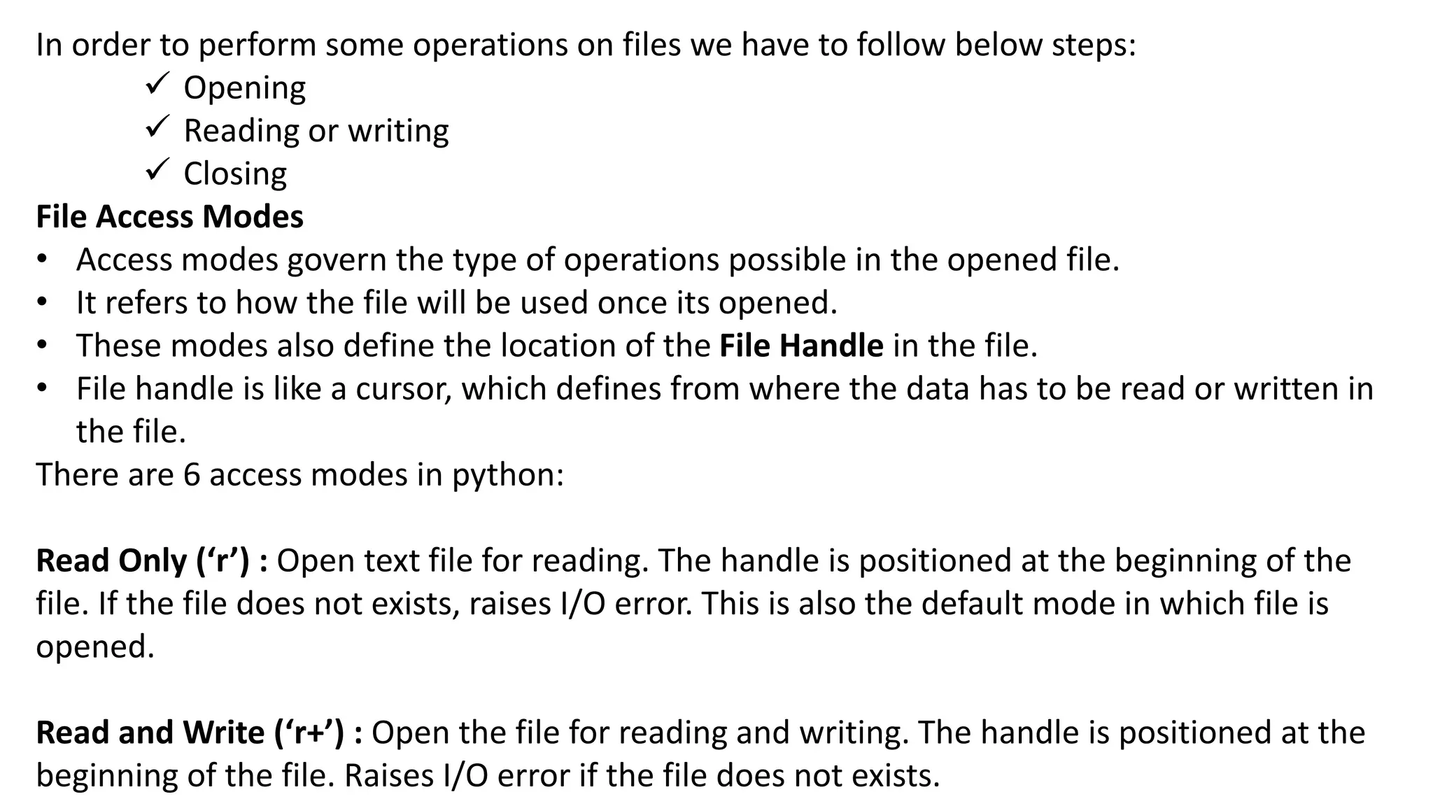 In order to perform some operations on files we have to follow below steps:
 Opening
 Reading or writing
 Closing
File Access Modes
&bull; Access modes govern the type of operations possible in the opened file.
&bull; It refers to how the file will be used once its opened.
&bull; These modes also define the location of the File Handle in the file.
&bull; File handle is like a cursor, which defines from where the data has to be read or written in
the file.
There are 6 access modes in python:
Read Only (&lsquo;r&rsquo;) : Open text file for reading. The handle is positioned at the beginning of the
file. If the file does not exists, raises I/O error. This is also the default mode in which file is
opened.
Read and Write (&lsquo;r+&rsquo;) : Open the file for reading and writing. The handle is positioned at the
beginning of the file. Raises I/O error if the file does not exists.
 