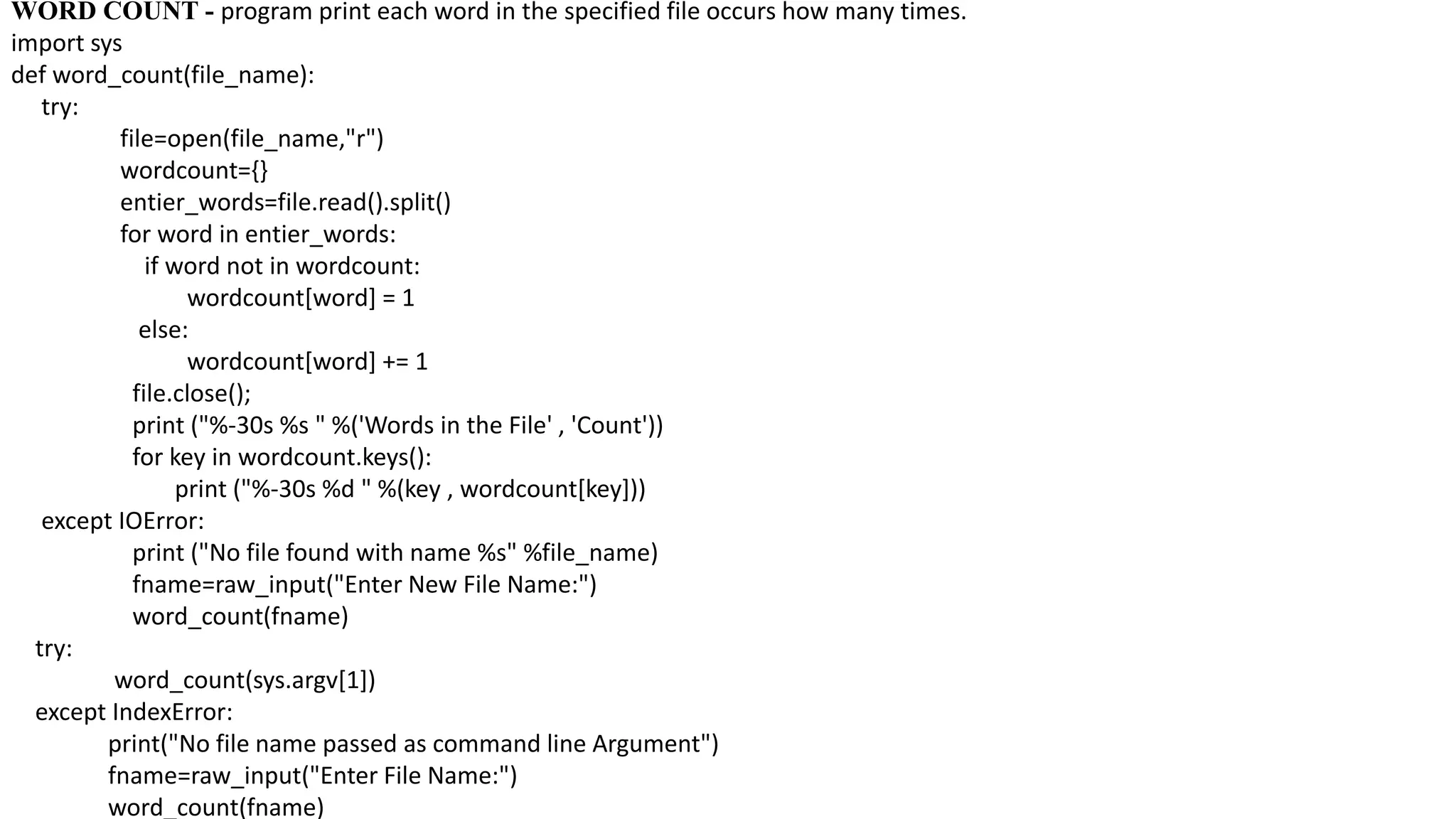 WORD COUNT - program print each word in the specified file occurs how many times.
import sys
def word_count(file_name):
try:
file=open(file_name,"r")
wordcount={}
entier_words=file.read().split()
for word in entier_words:
if word not in wordcount:
wordcount[word] = 1
else:
wordcount[word] += 1
file.close();
print ("%-30s %s " %('Words in the File' , 'Count'))
for key in wordcount.keys():
print ("%-30s %d " %(key , wordcount[key]))
except IOError:
print ("No file found with name %s" %file_name)
fname=raw_input("Enter New File Name:")
word_count(fname)
try:
word_count(sys.argv[1])
except IndexError:
print("No file name passed as command line Argument")
fname=raw_input("Enter File Name:")
word_count(fname)
 