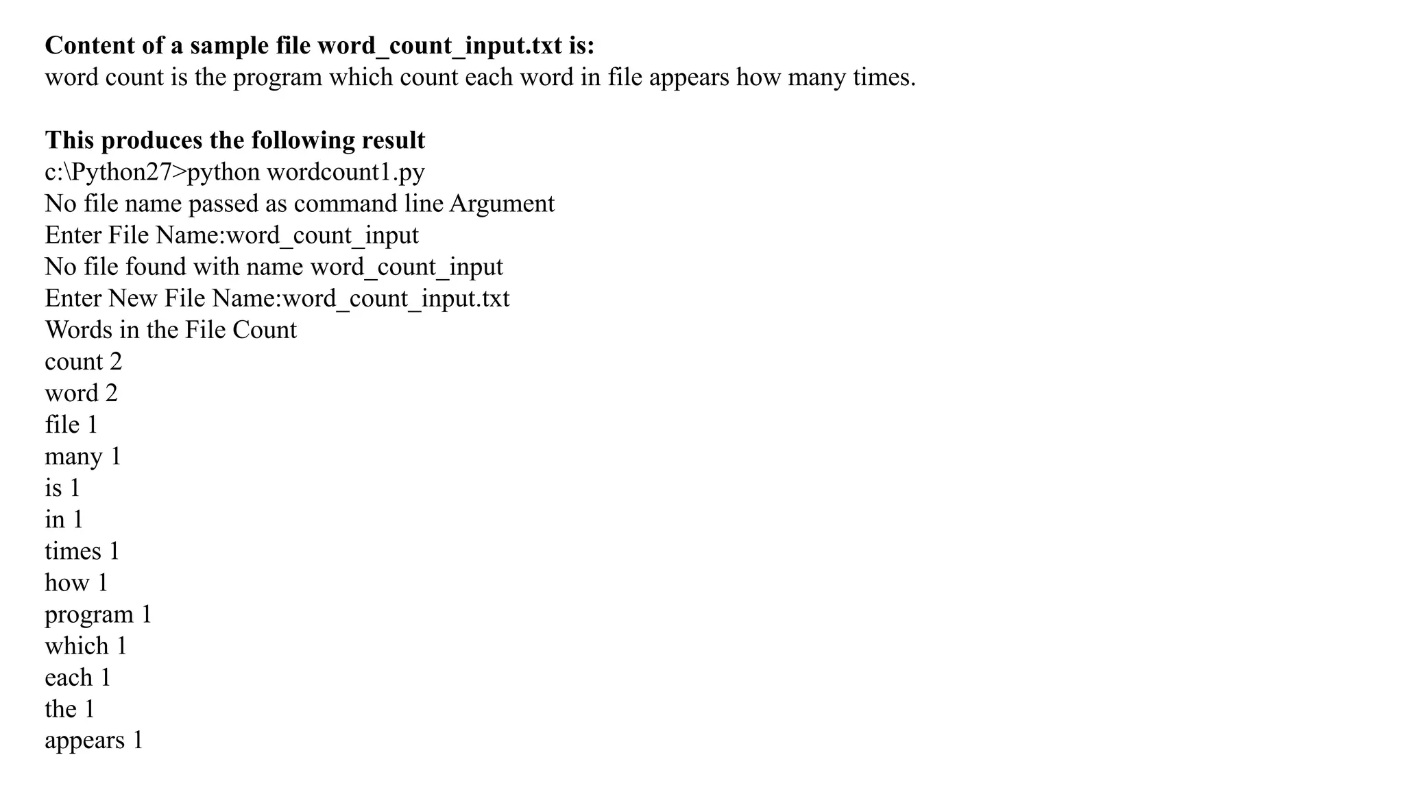 Content of a sample file word_count_input.txt is:
word count is the program which count each word in file appears how many times.
This produces the following result
c:Python27>python wordcount1.py
No file name passed as command line Argument
Enter File Name:word_count_input
No file found with name word_count_input
Enter New File Name:word_count_input.txt
Words in the File Count
count 2
word 2
file 1
many 1
is 1
in 1
times 1
how 1
program 1
which 1
each 1
the 1
appears 1
 