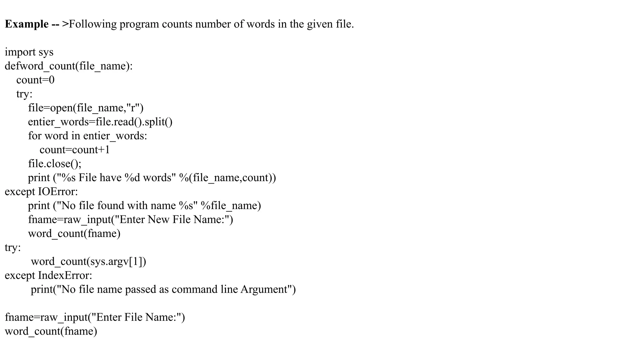 Example -- >Following program counts number of words in the given file.
import sys
defword_count(file_name):
count=0
try:
file=open(file_name,"r")
entier_words=file.read().split()
for word in entier_words:
count=count+1
file.close();
print ("%s File have %d words" %(file_name,count))
except IOError:
print ("No file found with name %s" %file_name)
fname=raw_input("Enter New File Name:")
word_count(fname)
try:
word_count(sys.argv[1])
except IndexError:
print("No file name passed as command line Argument")
fname=raw_input("Enter File Name:")
word_count(fname)
 