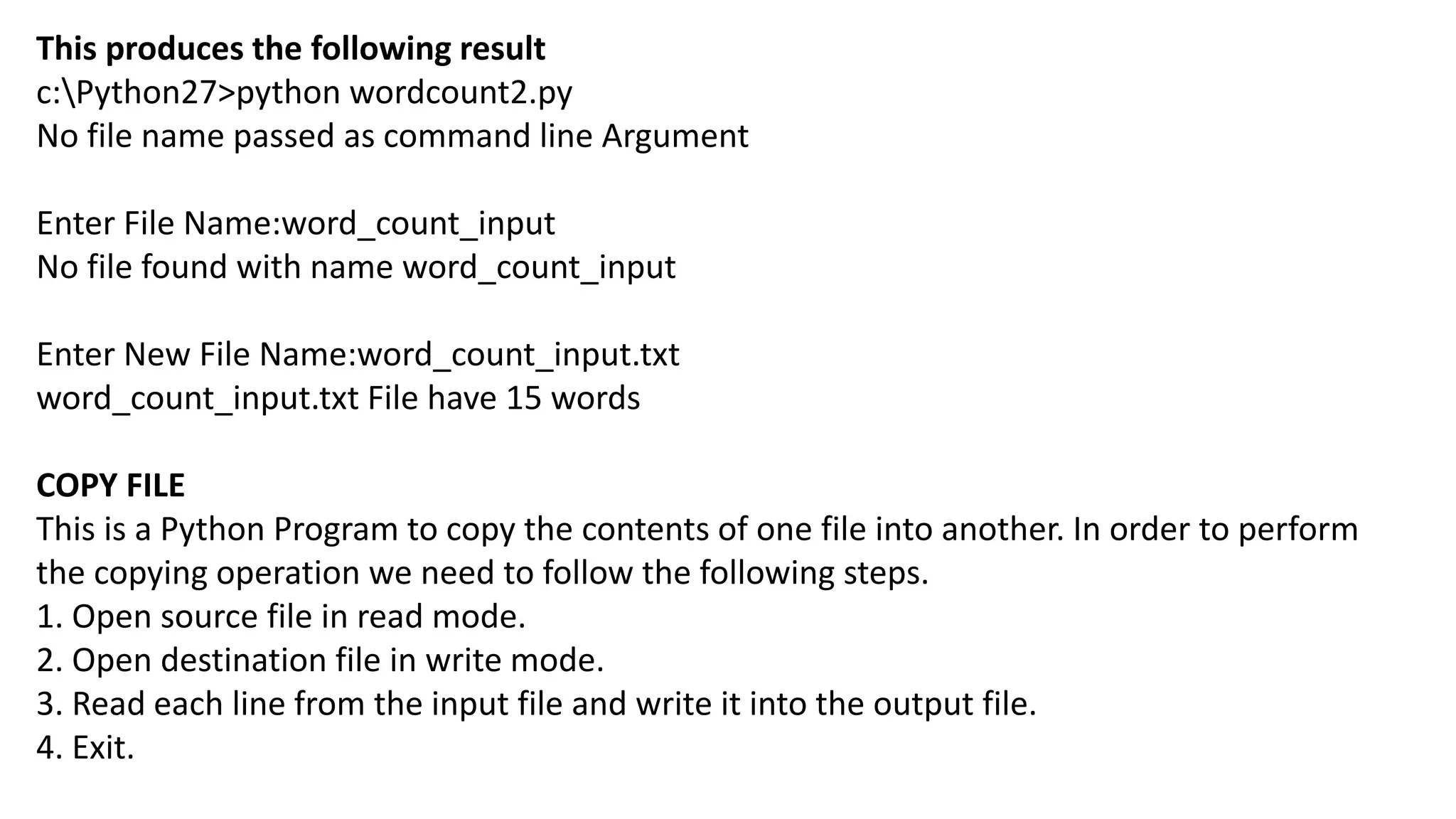 This produces the following result
c:Python27>python wordcount2.py
No file name passed as command line Argument
Enter File Name:word_count_input
No file found with name word_count_input
Enter New File Name:word_count_input.txt
word_count_input.txt File have 15 words
COPY FILE
This is a Python Program to copy the contents of one file into another. In order to perform
the copying operation we need to follow the following steps.
1. Open source file in read mode.
2. Open destination file in write mode.
3. Read each line from the input file and write it into the output file.
4. Exit.
 