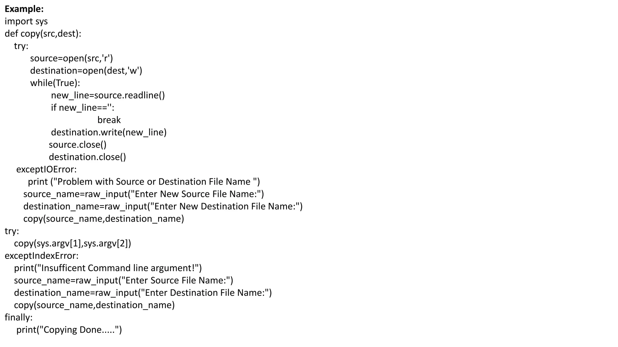 Example:
import sys
def copy(src,dest):
try:
source=open(src,'r')
destination=open(dest,'w')
while(True):
new_line=source.readline()
if new_line=='':
break
destination.write(new_line)
source.close()
destination.close()
exceptIOError:
print ("Problem with Source or Destination File Name ")
source_name=raw_input("Enter New Source File Name:")
destination_name=raw_input("Enter New Destination File Name:")
copy(source_name,destination_name)
try:
copy(sys.argv[1],sys.argv[2])
exceptIndexError:
print("Insufficent Command line argument!")
source_name=raw_input("Enter Source File Name:")
destination_name=raw_input("Enter Destination File Name:")
copy(source_name,destination_name)
finally:
print("Copying Done.....")
 