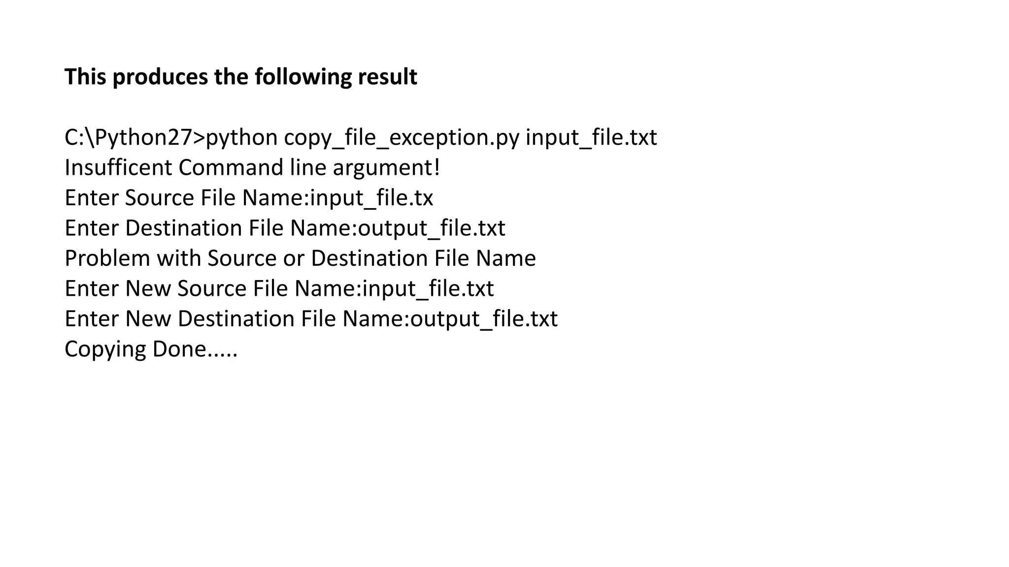 This produces the following result
C:Python27>python copy_file_exception.py input_file.txt
Insufficent Command line argument!
Enter Source File Name:input_file.tx
Enter Destination File Name:output_file.txt
Problem with Source or Destination File Name
Enter New Source File Name:input_file.txt
Enter New Destination File Name:output_file.txt
Copying Done.....
 