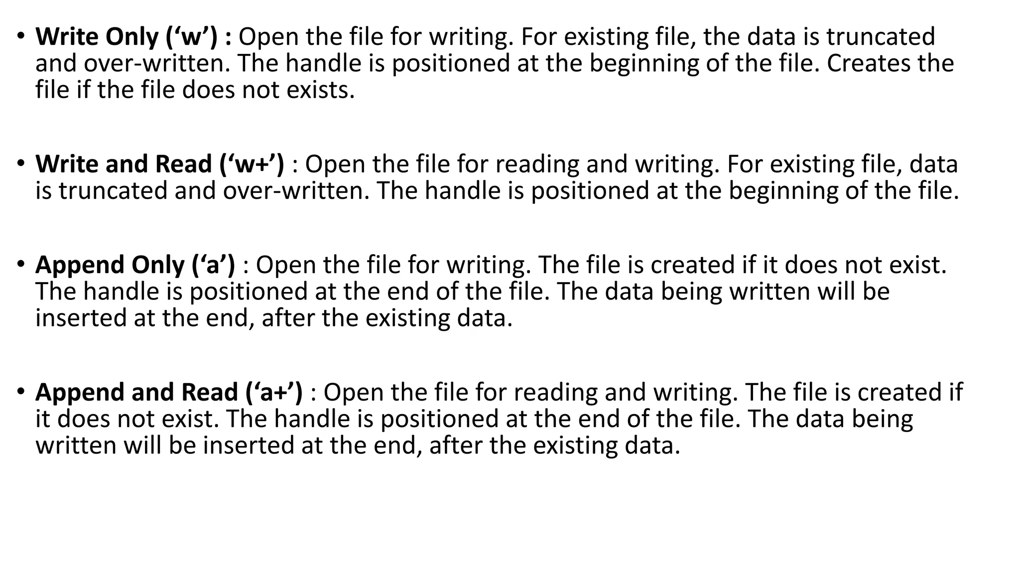 &bull; Write Only (&lsquo;w&rsquo;) : Open the file for writing. For existing file, the data is truncated
and over-written. The handle is positioned at the beginning of the file. Creates the
file if the file does not exists.
&bull; Write and Read (&lsquo;w+&rsquo;) : Open the file for reading and writing. For existing file, data
is truncated and over-written. The handle is positioned at the beginning of the file.
&bull; Append Only (&lsquo;a&rsquo;) : Open the file for writing. The file is created if it does not exist.
The handle is positioned at the end of the file. The data being written will be
inserted at the end, after the existing data.
&bull; Append and Read (&lsquo;a+&rsquo;) : Open the file for reading and writing. The file is created if
it does not exist. The handle is positioned at the end of the file. The data being
written will be inserted at the end, after the existing data.
 