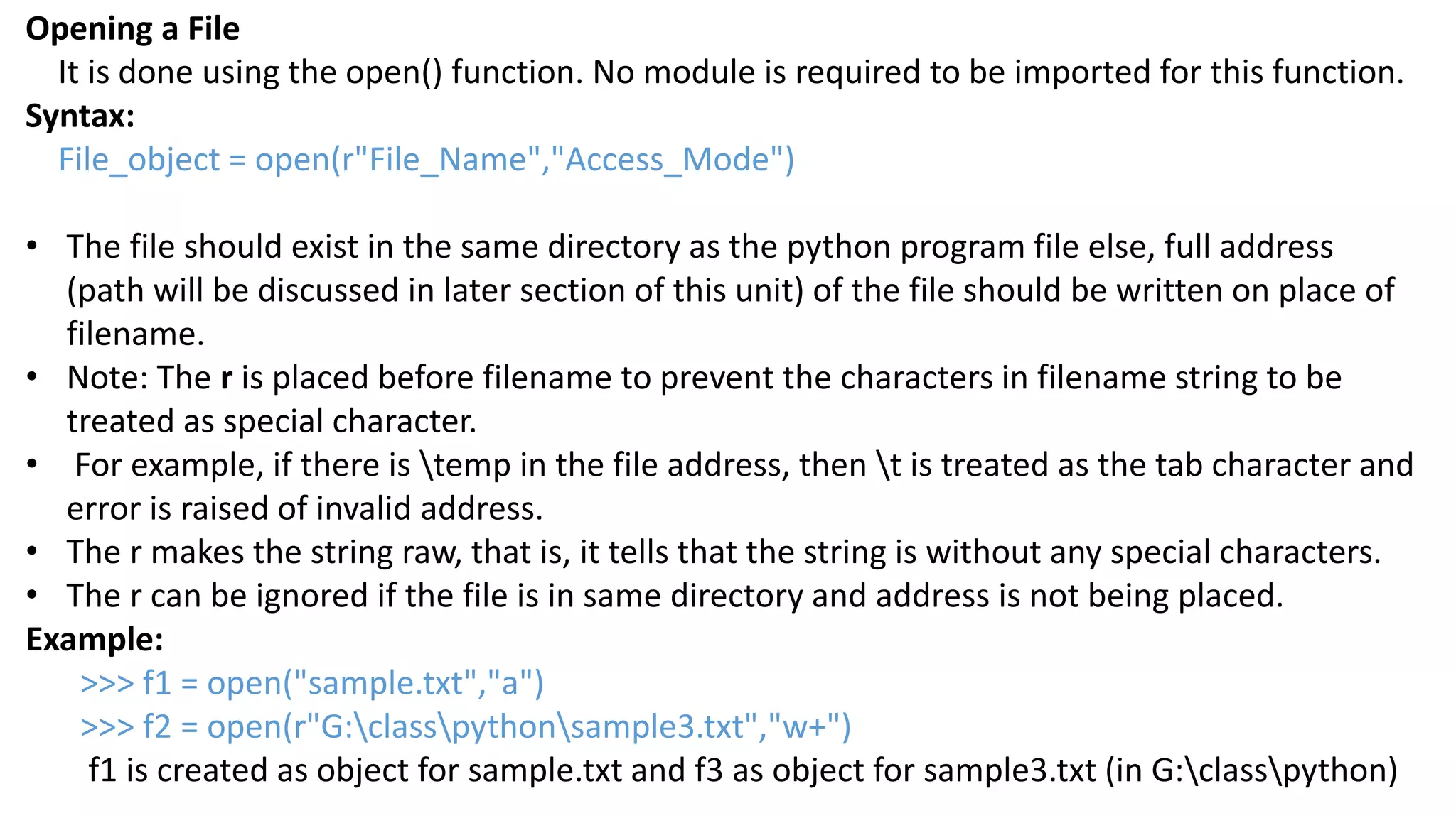 Opening a File
It is done using the open() function. No module is required to be imported for this function.
Syntax:
File_object = open(r"File_Name","Access_Mode")
&bull; The file should exist in the same directory as the python program file else, full address
(path will be discussed in later section of this unit) of the file should be written on place of
filename.
&bull; Note: The r is placed before filename to prevent the characters in filename string to be
treated as special character.
&bull; For example, if there is temp in the file address, then t is treated as the tab character and
error is raised of invalid address.
&bull; The r makes the string raw, that is, it tells that the string is without any special characters.
&bull; The r can be ignored if the file is in same directory and address is not being placed.
Example:
>>> f1 = open("sample.txt","a")
>>> f2 = open(r"G:classpythonsample3.txt","w+")
f1 is created as object for sample.txt and f3 as object for sample3.txt (in G:classpython)
 