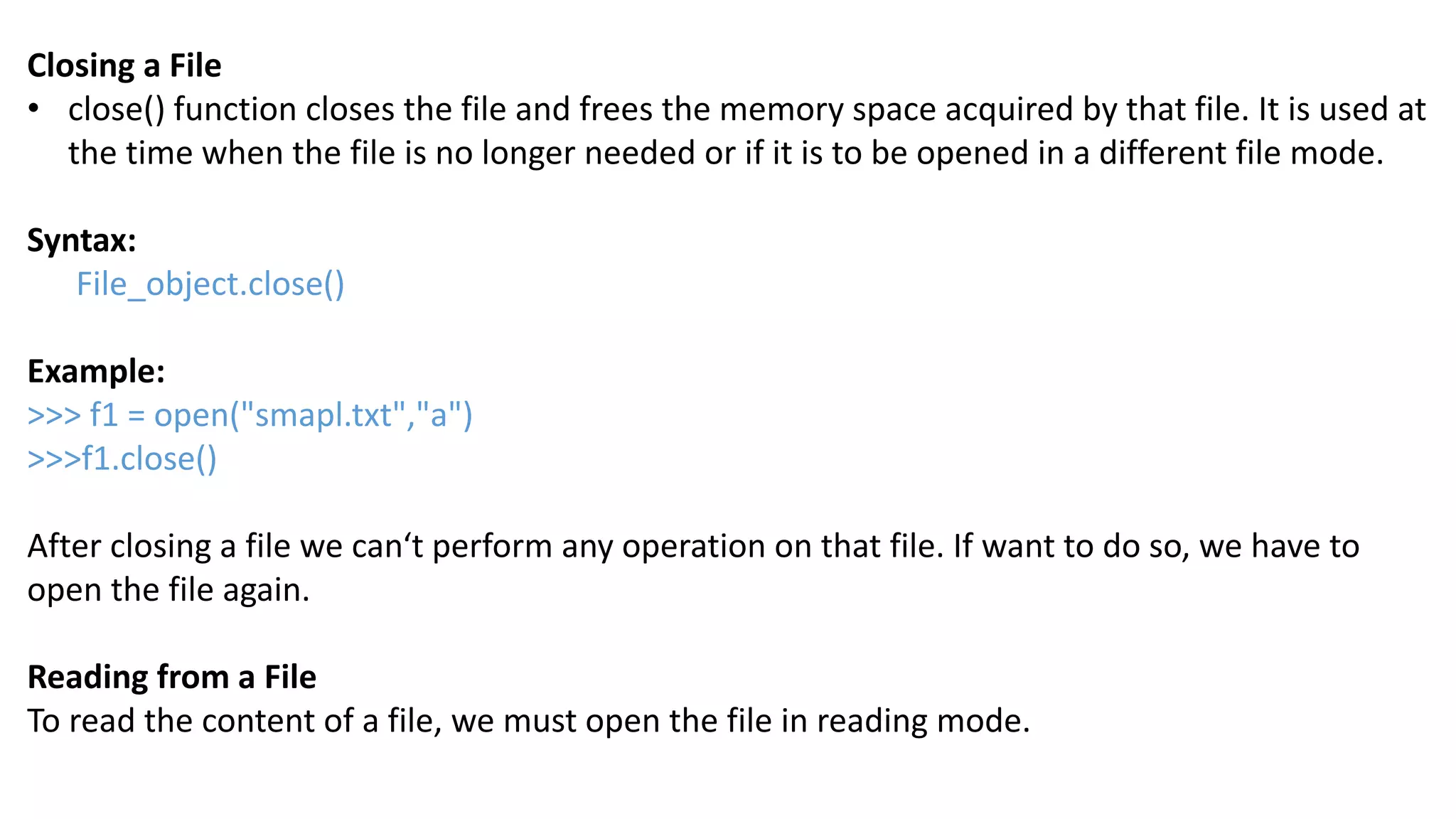 Closing a File
&bull; close() function closes the file and frees the memory space acquired by that file. It is used at
the time when the file is no longer needed or if it is to be opened in a different file mode.
Syntax:
File_object.close()
Example:
>>> f1 = open("smapl.txt","a")
>>>f1.close()
After closing a file we can&lsquo;t perform any operation on that file. If want to do so, we have to
open the file again.
Reading from a File
To read the content of a file, we must open the file in reading mode.
 
