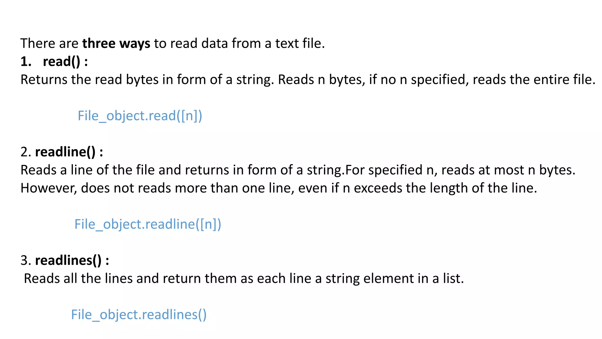 There are three ways to read data from a text file.
1. read() :
Returns the read bytes in form of a string. Reads n bytes, if no n specified, reads the entire file.
File_object.read([n])
2. readline() :
Reads a line of the file and returns in form of a string.For specified n, reads at most n bytes.
However, does not reads more than one line, even if n exceeds the length of the line.
File_object.readline([n])
3. readlines() :
Reads all the lines and return them as each line a string element in a list.
File_object.readlines()
 