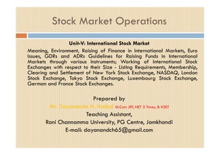 Stock Market Operations
Unit-V: International Stock Market
Meaning, Environment, Raising of Finance in International Markets, Euro
Issues, GDRs and ADRs Guidelines for Raising Funds in International
Markets through various Instruments; Working of International Stock
Exchanges with respect to their Size - Listing Requirements, Membership,
Clearing and Settlement of New York Stock Exchange, NASDAQ, London
Stock Exchange, Tokyo Stock Exchange, Luxembourg Stock Exchange,
Stock Exchange, Tokyo Stock Exchange, Luxembourg Stock Exchange,
German and France Stock Exchanges.
Prepared by
Mr. Dayananda H. Huded M.Com JRF, NET 3 Times, & KSET
Teaching Assistant,
Rani Channamma University, PG Centre, Jamkhandi
E-mail: dayanandch65@gmail.com
 