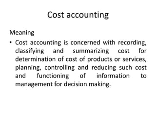 Cost accounting
Meaning
• Cost accounting is concerned with recording,
classifying and summarizing cost for
determination of cost of products or services,
planning, controlling and reducing such cost
and functioning of information to
management for decision making.
 