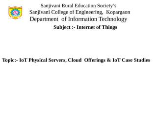 Sanjivani Rural Education Society’s
Sanjivani College of Engineering, Kopargaon
Department of Information Technology
Subject :- Internet of Things
Topic:- IoT Physical Servers, Cloud Offerings & IoT Case Studies
 