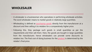 WHOLESALER
• A wholesaler is a businessman who specializes in performing wholesale activities.
The word wholesaler means to market goods in relatively large quantities.
• Wholesaling is defined as purchasing goods directly from the manufacturer at a
discount and then selling it to retailers for a comparatively higher price.
• Following this, they package such goods in small quantities as per the
requirements and then sell them. Here, the goods are bought in large quantities
from the manufacturer; hence wholesalers can provide some discounts to
retailers too. The final cost of doing business for the product is determined by the
retailer’s final price.
 