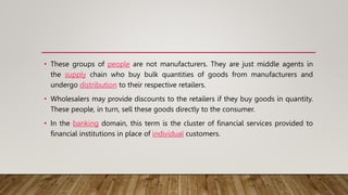 • These groups of people are not manufacturers. They are just middle agents in
the supply chain who buy bulk quantities of goods from manufacturers and
undergo distribution to their respective retailers.
• Wholesalers may provide discounts to the retailers if they buy goods in quantity.
These people, in turn, sell these goods directly to the consumer.
• In the banking domain, this term is the cluster of financial services provided to
financial institutions in place of individual customers.
 