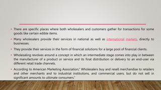 • There are specific places where both wholesalers and customers gather for transactions for some
goods like certain edible items.
• Many wholesalers provide their services in national as well as international markets, directly to
businesses.
• They provide their services in the form of financial solutions for a large pool of financial clients.
• Wholesaling revolves around a concept in which an intermediate stage comes into play in between
the manufacturer of a product or service and its final distribution or delivery to an end-user via
different retail trade channels.
• According to American Marketing Association,” Wholesalers buy and resell merchandise to retailers
and other merchants and to industrial institutions, and commercial users, but do not sell in
significant amounts to ultimate consumers.”
 