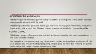LIMITATIONS OF THE WHOLESALERS
• Wholesaling goods of is selling goods in large quantities at lower prices so that others can mark
up the good's price and sell it for retail.
• Depending on business goals and needs, you may want to engage in wholesaling, however it's
important to bear in mind that this sales strategy does carry some distinct disadvantages like
A) Limited Quantity
• Wholesale contracts often come attached with a minimum quantity that must be purchased or
the order will not be fulfilled.
• For example, a clothing company may dictate that a retailer must purchase a minimum of 100
pairs of jeans at a time or else they face paying a higher price per item, thus reducing the overall
profit margin that can be obtained through retail sales.
 