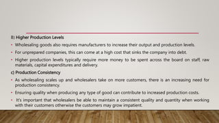 B) Higher Production Levels
• Wholesaling goods also requires manufacturers to increase their output and production levels.
• For unprepared companies, this can come at a high cost that sinks the company into debt.
• Higher production levels typically require more money to be spent across the board on staff, raw
materials, capital expenditures and delivery.
c) Production Consistency
• As wholesaling scales up and wholesalers take on more customers, there is an increasing need for
production consistency.
• Ensuring quality when producing any type of good can contribute to increased production costs.
• It's important that wholesalers be able to maintain a consistent quality and quantity when working
with their customers otherwise the customers may grow impatient.
 