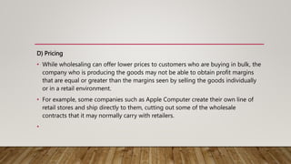 D) Pricing
• While wholesaling can offer lower prices to customers who are buying in bulk, the
company who is producing the goods may not be able to obtain profit margins
that are equal or greater than the margins seen by selling the goods individually
or in a retail environment.
• For example, some companies such as Apple Computer create their own line of
retail stores and ship directly to them, cutting out some of the wholesale
contracts that it may normally carry with retailers.
•
 