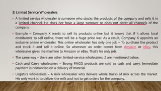 3) Limited Service Wholesalers
• A limited service wholesaler is someone who stocks the products of the company and sells it in
a limited channel. He does not have a large turnover or does not cover all channels of the
company.
• Example – Company X wants to sell its products online but it knows that if it allows local
distributors to sell online, there will be a huge price war. As a result, Company X appoints an
exclusive online wholesaler. This online wholesaler has only one job – To purchase the product
and stock it and sell it online. So whenever an order comes from Amazon or eBay, this
wholesaler gives the machine to Amazon or eBay. That’s his only job.
• The same way – there are other limited-service wholesalers. 2 are mentioned below.
• Cash and Carry wholesalers – Strong FMCG products are sold as cash and carry. Immediate
payment is demanded on a delivery of material.
• Logistics wholesalers – A milk wholesaler who delivers whole trucks of milk across the market.
His only work is to deliver the milk and not to get orders for the company.
 
