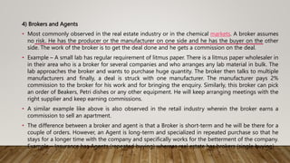 4) Brokers and Agents
• Most commonly observed in the real estate industry or in the chemical markets. A broker assumes
no risk. He has the producer or the manufacturer on one side and he has the buyer on the other
side. The work of the broker is to get the deal done and he gets a commission on the deal.
• Example – A small lab has regular requirement of litmus paper. There is a litmus paper wholesaler in
in their area who is a broker for several companies and who arranges any lab material in bulk. The
lab approaches the broker and wants to purchase huge quantity. The broker then talks to multiple
manufacturers and finally, a deal is struck with one manufacturer. The manufacturer pays 2%
commission to the broker for his work and for bringing the enquiry. Similarly, this broker can pick
an order of Beakers, Petri dishes or any other equipment. He will keep arranging meetings with the
right supplier and keep earning commissions.
• A similar example like above is also observed in the retail industry wherein the broker earns a
commission to sell an apartment.
• The difference between a broker and agent is that a Broker is short-term and he will be there for a
couple of orders. However, an Agent is long-term and specialized in repeated purchase so that he
stays for a longer time with the company and specifically works for the betterment of the company.
Example – Insurance has Agents (repeated buying) whereas real estate has brokers (single buying)
 
