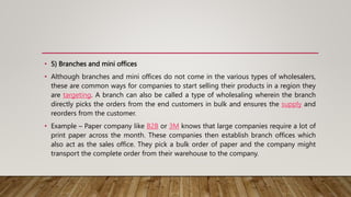 • 5) Branches and mini offices
• Although branches and mini offices do not come in the various types of wholesalers,
these are common ways for companies to start selling their products in a region they
are targeting. A branch can also be called a type of wholesaling wherein the branch
directly picks the orders from the end customers in bulk and ensures the supply and
reorders from the customer.
• Example – Paper company like B2B or 3M knows that large companies require a lot of
print paper across the month. These companies then establish branch offices which
also act as the sales office. They pick a bulk order of paper and the company might
transport the complete order from their warehouse to the company.
 