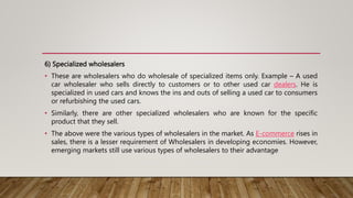 6) Specialized wholesalers
• These are wholesalers who do wholesale of specialized items only. Example – A used
car wholesaler who sells directly to customers or to other used car dealers. He is
specialized in used cars and knows the ins and outs of selling a used car to consumers
or refurbishing the used cars.
• Similarly, there are other specialized wholesalers who are known for the specific
product that they sell.
• The above were the various types of wholesalers in the market. As E-commerce rises in
sales, there is a lesser requirement of Wholesalers in developing economies. However,
emerging markets still use various types of wholesalers to their advantage
 