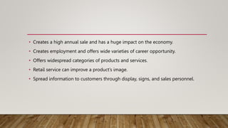 • Creates a high annual sale and has a huge impact on the economy.
• Creates employment and offers wide varieties of career opportunity.
• Offers widespread categories of products and services.
• Retail service can improve a product’s image.
• Spread information to customers through display, signs, and sales personnel.
 