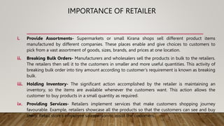 IMPORTANCE OF RETAILER
i. Provide Assortments- Supermarkets or small Kirana shops sell different product items
manufactured by different companies. These places enable and give choices to customers to
pick from a vast assortment of goods, sizes, brands, and prices at one location.
ii. Breaking Bulk Orders- Manufacturers and wholesalers sell the products in bulk to the retailers.
The retailers then sell it to the customers in smaller and more useful quantities. This activity of
breaking bulk order into tiny amount according to customer’s requirement is known as breaking
bulk.
iii. Holding Inventory- The significant action accomplished by the retailer is maintaining an
inventory, so the items are available whenever the customers want. This action allows the
customer to buy products in a small quantity as required.
iv. Providing Services- Retailers implement services that make customers shopping journey
favourable. Example, retailers showcase all the products so that the customers can see and buy
them. Retail store’s employee salesperson to assist the customers.
 