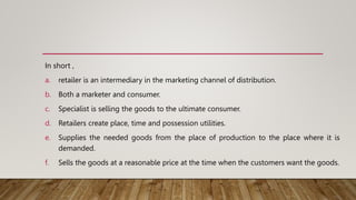 In short ,
a. retailer is an intermediary in the marketing channel of distribution.
b. Both a marketer and consumer.
c. Specialist is selling the goods to the ultimate consumer.
d. Retailers create place, time and possession utilities.
e. Supplies the needed goods from the place of production to the place where it is
demanded.
f. Sells the goods at a reasonable price at the time when the customers want the goods.
 