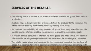 SERVICES OF THE RETAILER
• The primary job of a retailer is to assemble different varieties of goods from various
wholesalers.
• A retailer helps in the physical flow of the goods from the producer to the consumer. The
retailer satisfies the daily wants of the people by creating place utility.
• He provides the availability of many varieties of goods from many manufacturers. He
provide varieties of choice enabling the consumers to select the commodities easily.
• A retailer attracts consumer’s attention to new goods and their arrival by personal
salesmanship. He brings new products and new varieties to the knowledge of consumers.
• The retailer gives advice and guidance to the consumers regarding the purchase of
goods. It is essential for him to establish permanent and continuous relationship with
consumers.
 