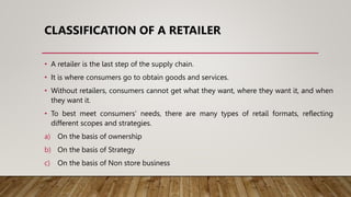 CLASSIFICATION OF A RETAILER
• A retailer is the last step of the supply chain.
• It is where consumers go to obtain goods and services.
• Without retailers, consumers cannot get what they want, where they want it, and when
they want it.
• To best meet consumers’ needs, there are many types of retail formats, reflecting
different scopes and strategies.
a) On the basis of ownership
b) On the basis of Strategy
c) On the basis of Non store business
 