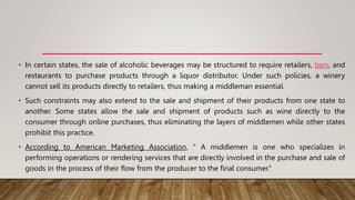 • In certain states, the sale of alcoholic beverages may be structured to require retailers, bars, and
restaurants to purchase products through a liquor distributor. Under such policies, a winery
cannot sell its products directly to retailers, thus making a middleman essential.
• Such constraints may also extend to the sale and shipment of their products from one state to
another. Some states allow the sale and shipment of products such as wine directly to the
consumer through online purchases, thus eliminating the layers of middlemen while other states
prohibit this practice.
• According to American Marketing Association, “ A middlemen is one who specializes in
performing operations or rendering services that are directly involved in the purchase and sale of
goods in the process of their flow from the producer to the final consumer.”
 