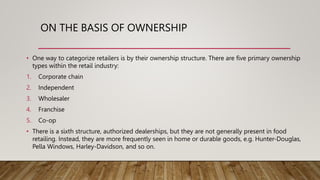 ON THE BASIS OF OWNERSHIP
• One way to categorize retailers is by their ownership structure. There are five primary ownership
types within the retail industry:
1. Corporate chain
2. Independent
3. Wholesaler
4. Franchise
5. Co-op
• There is a sixth structure, authorized dealerships, but they are not generally present in food
retailing. Instead, they are more frequently seen in home or durable goods, e.g. Hunter-Douglas,
Pella Windows, Harley-Davidson, and so on.
 