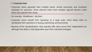 • 1. Corporate chain
• Corporate chains generally have multiple stores, central ownership, and consistent
standards for execution. Some national chains have multiple regional banners under
which they operate their stores.
• For example, BhatBhateni , Big Mart
• Corporate chains benefit from operating on a large scale, which allows them to
standardize their operations in buying, advertising, and promoting.
• Because of this standardization, they typically offer lower prices than independents do,
although that ability is fully dependent upon their individual strategies.
 