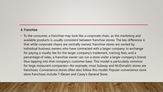 4. Franchise
• To the consumer, a franchise may look like a corporate chain, as the marketing and
available products is usually consistent between franchise stores. The key difference is
that while corporate chains are centrally owned, franchise stores are owned by
individual business owners who have contracted with a larger company. In exchange
for paying a royalty fee for the larger company’s trademark, training fees, and a
percentage of sales, a franchise owner can run a store under a larger company’s brand,
thus tapping into that company’s customer base. This model is particularly common
for large restaurant companies—for example, most Subway and McDonald’s stores are
franchises. Convenience stores often also follow this model. Popular convenience store
store franchises include 7-Eleven and Casey’s General Store.
 