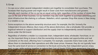 5. Co-op
• Co-ops occur when several independent retailers join together to consolidate their purchases. This
increases their buying power and might result in lower costs from manufacturers and growers.
Typically, each member of the co-op has an equal voting right, regardless of the number of stores they
own or the size of their business. Co-op members may also work together to purchase advertising and
store infrastructure like shelving or software. Wakefern, which operates Shop-Rite stores in New Jersey,
is a notable co-op.
• Some exceptions to the above ownership structure exist. For example, the IGA, formerly the
Independent Grocers Alliance, blurs many of the above distinctions. Like a wholesaler, IGA provides a
logistical network to support distribution and the supply chain to independently owned franchise
stores under the IGA brand.
• Regardless of whether a retailer is a corporate chain, independent store, wholesaler, franchisee, or co-
op, the important thing to know is that the ownership structure creates real opportunities and real
constraints on the store, affecting how it competes. For example, corporate chains have scale, which
allows them to standardize their operations and offer lower prices. However, they do not typically have
have the same level of service or connection to the local community that independent grocers enjoy.
And, co-ops, while working together to reduce their Cost of Goods (COGs) have agreements that give
each business a single vote, so members of the co-op with multiple stores are under-represented,
reducing their influence and flexibility.
 