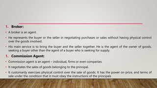 1. Broker:
• A broker is an agent.
• He represents the buyer or the seller in negotiating purchases or sales without having physical control
over the goods involved.
• His main service is to bring the buyer and the seller together. He is the agent of the owner of goods,
seeking a buyer other than the agent of a buyer who is seeking for supply.
1. Commission Agent:
• Commission agent is an agent – individual, firms or even companies.
• It negotiates the sales of goods belonging to the principal.
• It customarily exercises physical control over the sale of goods. It has the power on price, and terms of
sale under the condition that it must obey the instructions of the principals
 