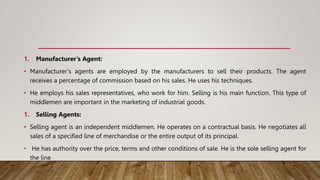1. Manufacturer’s Agent:
• Manufacturer’s agents are employed by the manufacturers to sell their products. The agent
receives a percentage of commission based on his sales. He uses his techniques.
• He employs his sales representatives, who work for him. Selling is his main function. This type of
middlemen are important in the marketing of industrial goods.
1. Selling Agents:
• Selling agent is an independent middlemen. He operates on a contractual basis. He negotiates all
sales of a specified line of merchandise or the entire output of its principal.
• He has authority over the price, terms and other conditions of sale. He is the sole selling agent for
the line
 