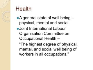 Health
⚫A general state of well being –
physical, mental and social.
⚫Joint International Labour
Organisation Committee on
Occupational Health –
“The highest degree of physical,
mental, and social well being of
workers in all occupations.”
 