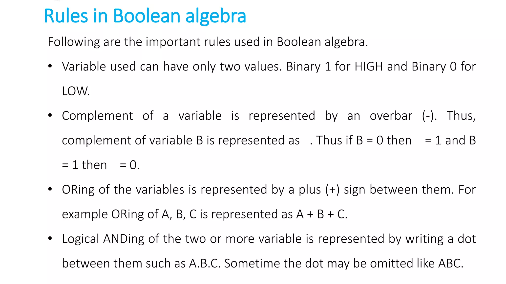 Rules in Boolean algebra
Following are the important rules used in Boolean algebra.
• Variable used can have only two values. Binary 1 for HIGH and Binary 0 for
LOW.
• Complement of a variable is represented by an overbar (-). Thus,
complement of variable B is represented as . Thus if B = 0 then = 1 and B
= 1 then = 0.
• ORing of the variables is represented by a plus (+) sign between them. For
example ORing of A, B, C is represented as A + B + C.
• Logical ANDing of the two or more variable is represented by writing a dot
between them such as A.B.C. Sometime the dot may be omitted like ABC.
 