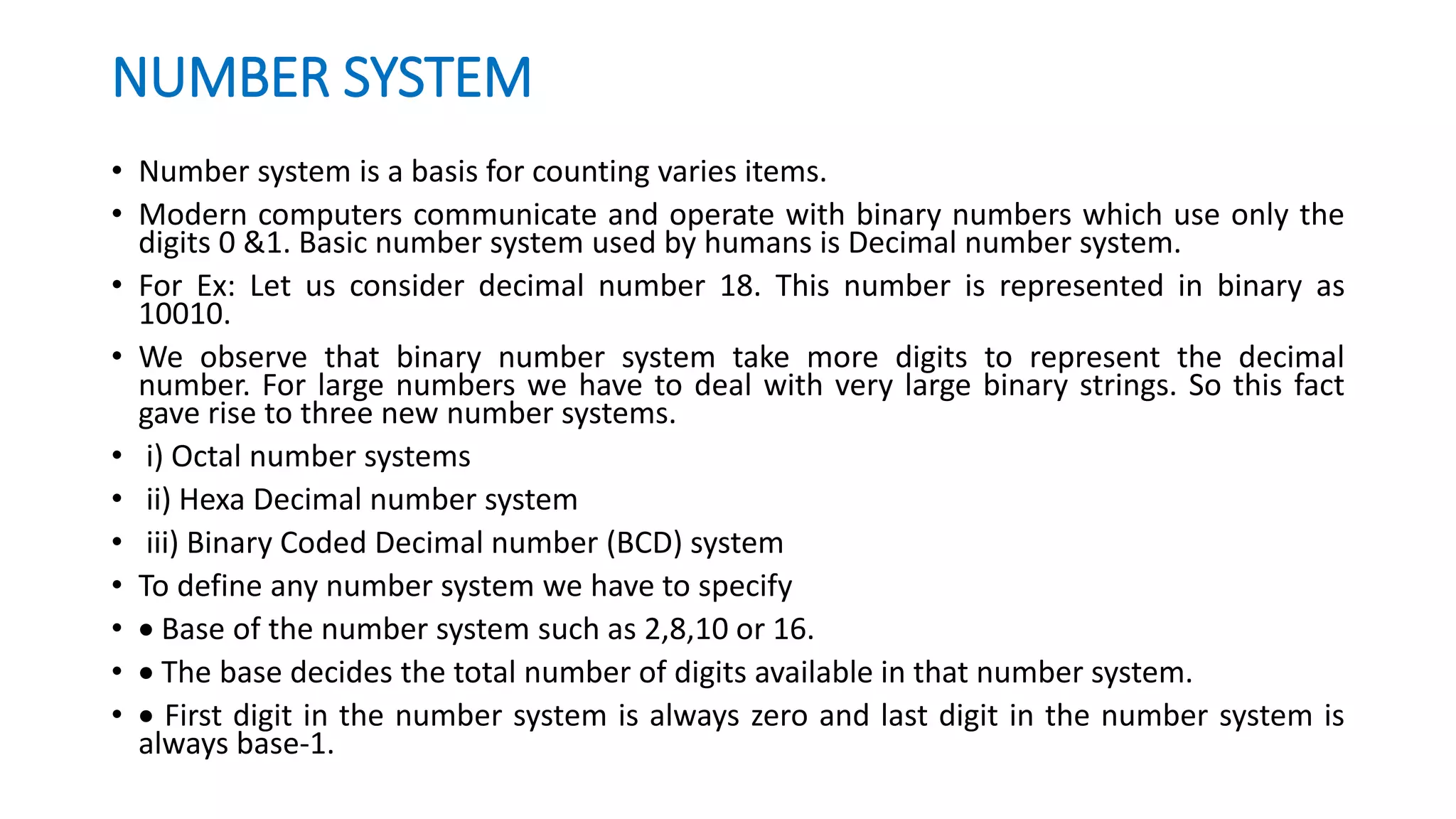 NUMBER SYSTEM
• Number system is a basis for counting varies items.
• Modern computers communicate and operate with binary numbers which use only the
digits 0 &1. Basic number system used by humans is Decimal number system.
• For Ex: Let us consider decimal number 18. This number is represented in binary as
10010.
• We observe that binary number system take more digits to represent the decimal
number. For large numbers we have to deal with very large binary strings. So this fact
gave rise to three new number systems.
• i) Octal number systems
• ii) Hexa Decimal number system
• iii) Binary Coded Decimal number (BCD) system
• To define any number system we have to specify
•  Base of the number system such as 2,8,10 or 16.
•  The base decides the total number of digits available in that number system.
•  First digit in the number system is always zero and last digit in the number system is
always base-1.
 