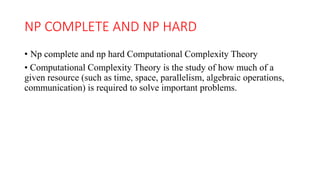NP COMPLETE AND NP HARD
• Np complete and np hard Computational Complexity Theory
• Computational Complexity Theory is the study of how much of a
given resource (such as time, space, parallelism, algebraic operations,
communication) is required to solve important problems.
 