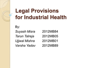 Legal Provisions
for Industrial Health
By:
Suyash Misra 2012MB84
Tarun Talreja 2012MB05
Ujjwal Mishra 2012MB01
Varsha Yadav 2012MB89
 