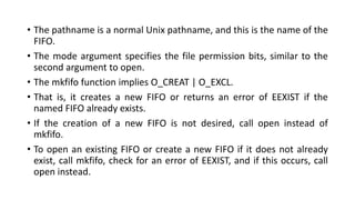 • The pathname is a normal Unix pathname, and this is the name of the
FIFO.
• The mode argument specifies the file permission bits, similar to the
second argument to open.
• The mkfifo function implies O_CREAT | O_EXCL.
• That is, it creates a new FIFO or returns an error of EEXIST if the
named FIFO already exists.
• If the creation of a new FIFO is not desired, call open instead of
mkfifo.
• To open an existing FIFO or create a new FIFO if it does not already
exist, call mkfifo, check for an error of EEXIST, and if this occurs, call
open instead.
 