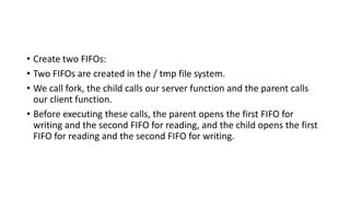 • Create two FIFOs:
• Two FIFOs are created in the / tmp file system.
• We call fork, the child calls our server function and the parent calls
our client function.
• Before executing these calls, the parent opens the first FIFO for
writing and the second FIFO for reading, and the child opens the first
FIFO for reading and the second FIFO for writing.
 